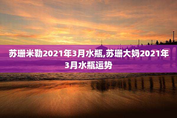 苏珊米勒2021年3月水瓶,苏珊大妈2021年3月水瓶运势
