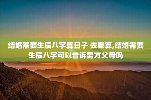 结婚需要生辰八字算日子 去哪算,结婚需要生辰八字可以告诉男方父母吗