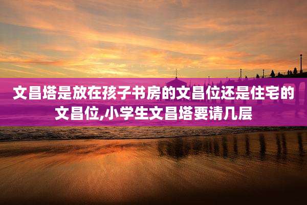 文昌塔是放在孩子书房的文昌位还是住宅的文昌位,小学生文昌塔要请几层