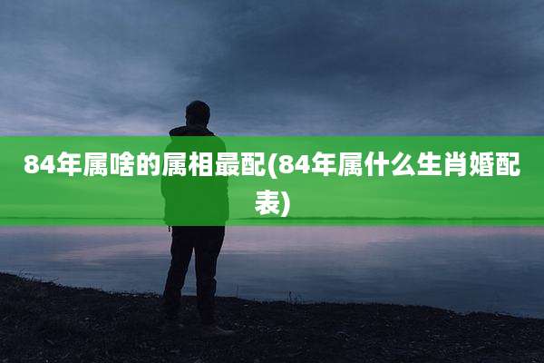 84年属啥的属相最配(84年属什么生肖婚配表)