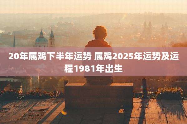 20年属鸡下半年运势 属鸡2025年运势及运程1981年出生