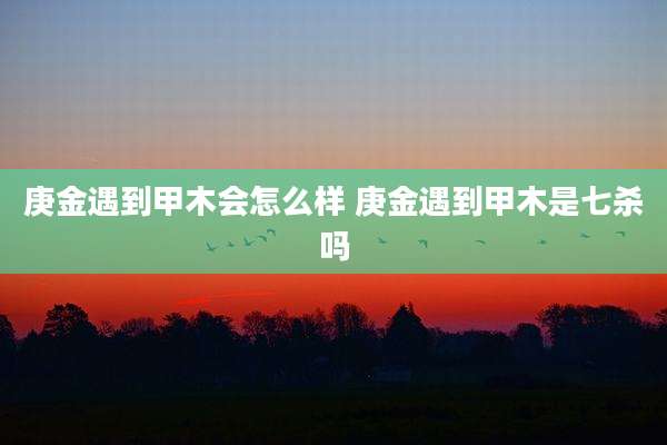 庚金遇到甲木会怎么样 庚金遇到甲木是七杀吗