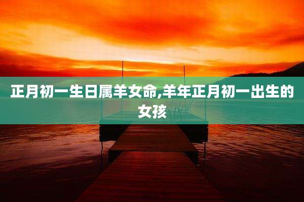 正月初一生日属羊女命,羊年正月初一出生的女孩