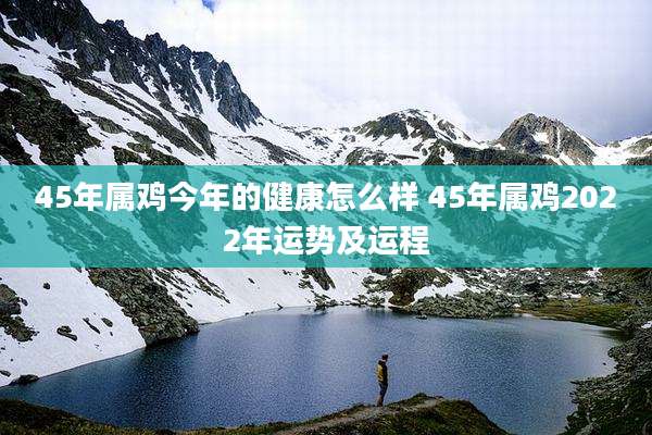 45年属鸡今年的健康怎么样 45年属鸡2022年运势及运程