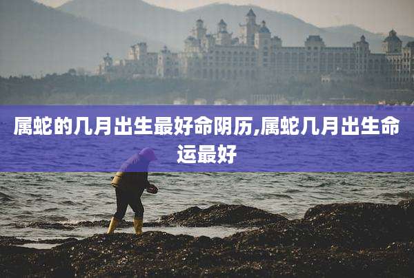 属蛇的几月出生最好命阴历,属蛇几月出生命运最好