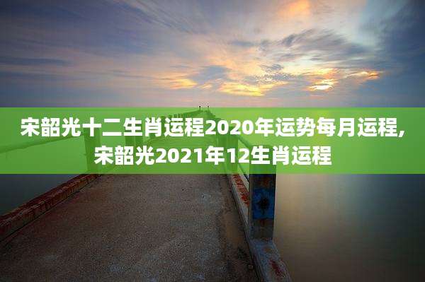 宋韶光十二生肖运程2020年运势每月运程,宋韶光2021年12生肖运程