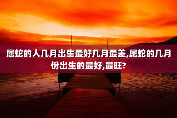 属蛇的人几月出生最好几月最差,属蛇的几月份出生的最好,最旺?
