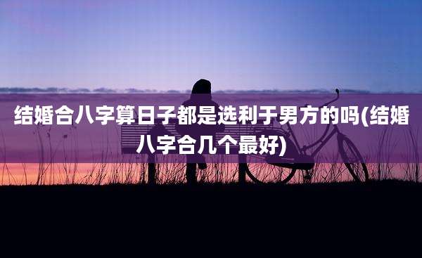 结婚合八字算日子都是选利于男方的吗(结婚八字合几个最好)