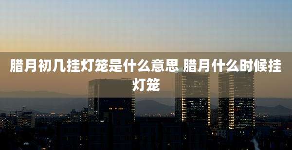 腊月初几挂灯笼是什么意思 腊月什么时候挂灯笼