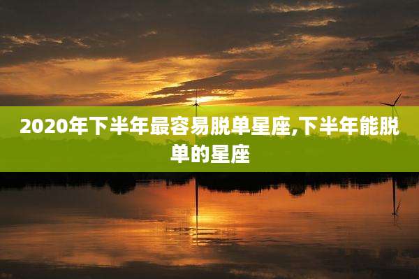 2020年下半年最容易脱单星座,下半年能脱单的星座