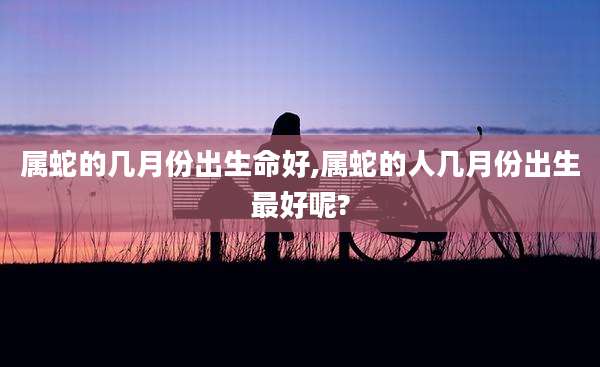 属蛇的几月份出生命好,属蛇的人几月份出生最好呢?