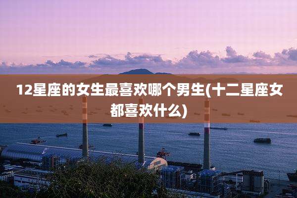 12星座的女生最喜欢哪个男生(十二星座女都喜欢什么)