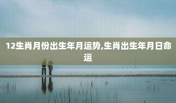 12生肖月份出生年月运势,生肖出生年月日命运