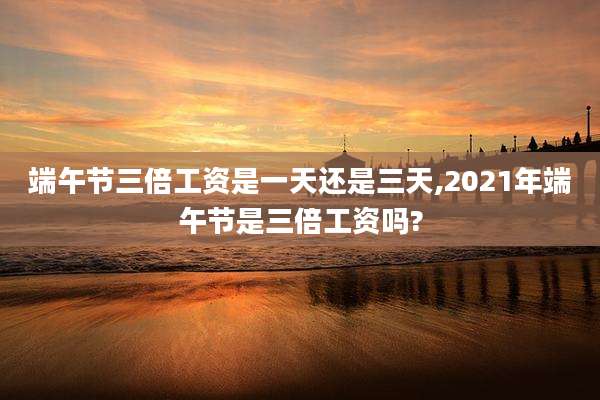 端午节三倍工资是一天还是三天,2021年端午节是三倍工资吗?