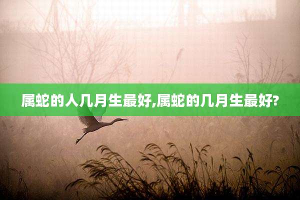 属蛇的人几月生最好,属蛇的几月生最好?