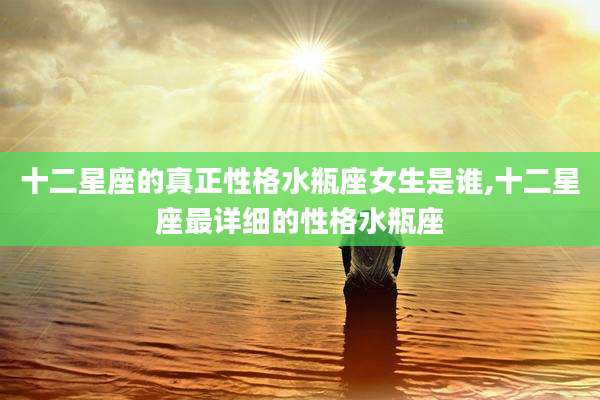 十二星座的真正性格水瓶座女生是谁,十二星座最详细的性格水瓶座
