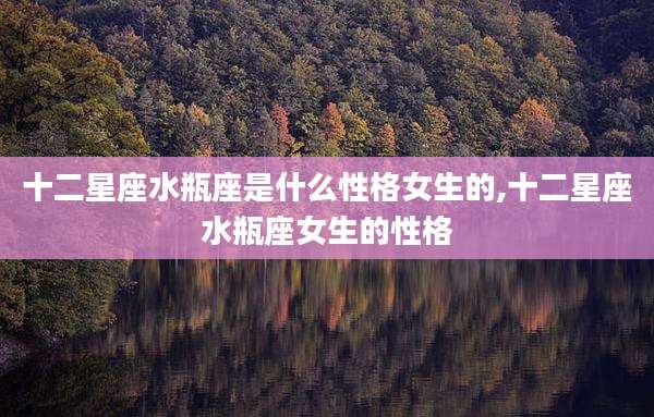 十二星座水瓶座是什么性格女生的,十二星座水瓶座女生的性格