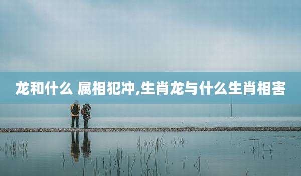 龙和什么 属相犯冲,生肖龙与什么生肖相害