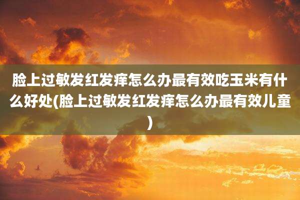 脸上过敏发红发痒怎么办最有效吃玉米有什么好处(脸上过敏发红发痒怎么办最有效儿童)