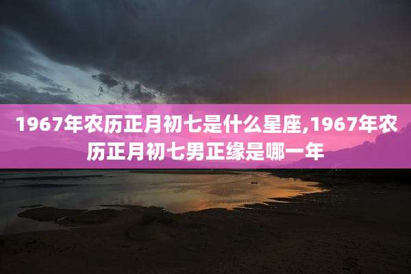 1967年农历正月初七是什么星座,1967年农历正月初七男正缘是哪一年