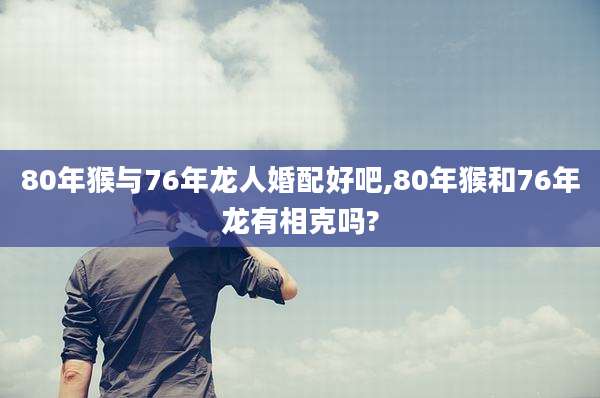 80年猴与76年龙人婚配好吧,80年猴和76年龙有相克吗?