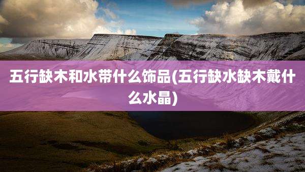 五行缺木和水带什么饰品(五行缺水缺木戴什么水晶)