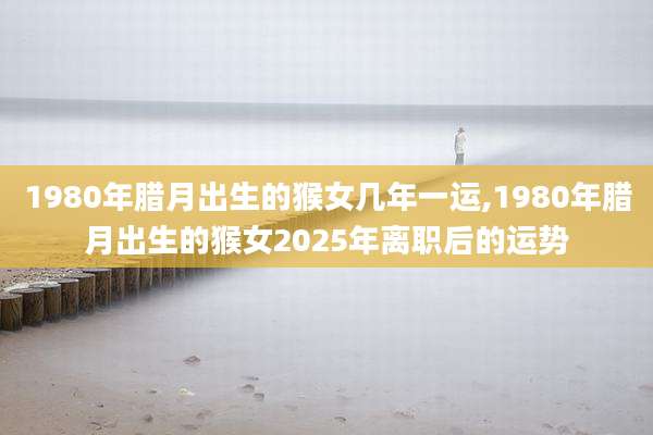 1980年腊月出生的猴女几年一运,1980年腊月出生的猴女2025年离职后的运势