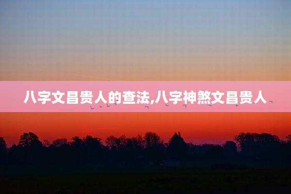 八字文昌贵人的查法,八字神煞文昌贵人