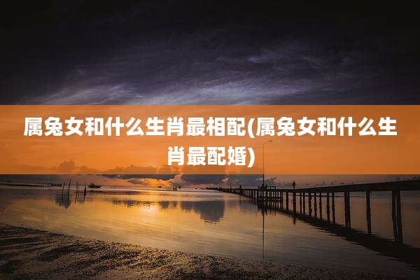 属兔女和什么生肖最相配(属兔女和什么生肖最配婚)