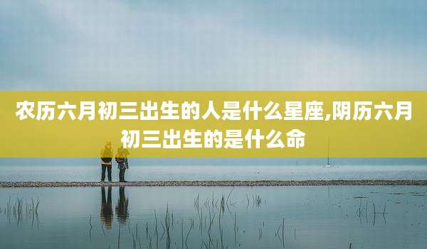 农历六月初三出生的人是什么星座,阴历六月初三出生的是什么命