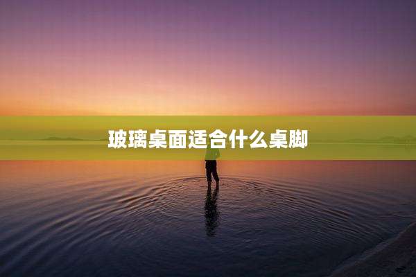 玻璃桌面适合什么桌脚