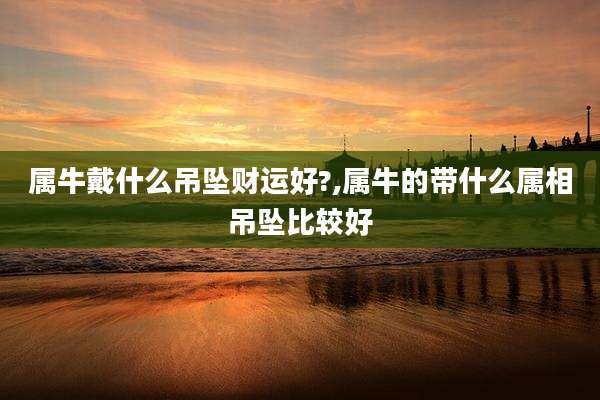 属牛戴什么吊坠财运好?,属牛的带什么属相吊坠比较好