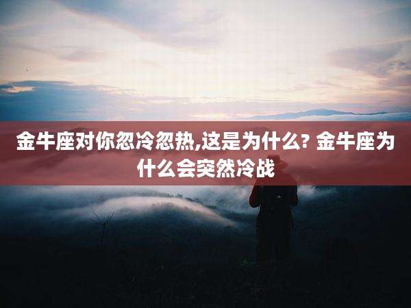 金牛座对你忽冷忽热,这是为什么? 金牛座为什么会突然冷战