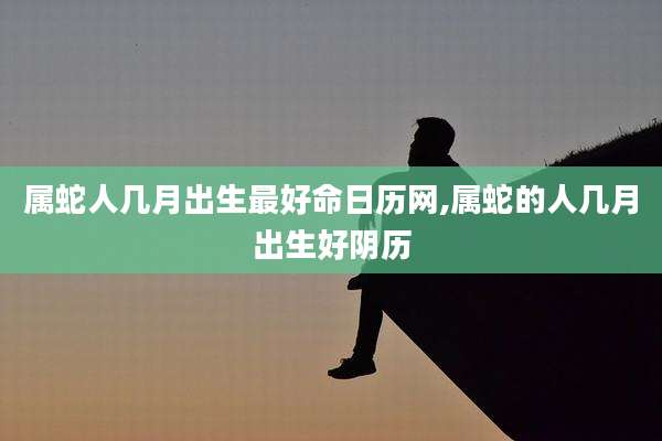 属蛇人几月出生最好命日历网,属蛇的人几月出生好阴历