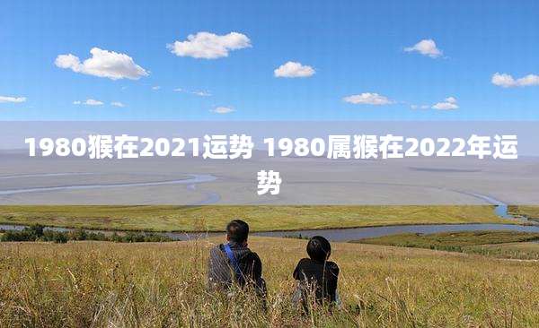 1980猴在2021运势 1980属猴在2022年运势