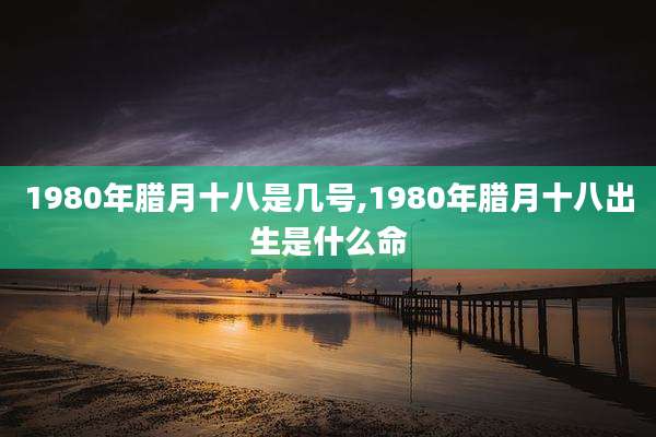1980年腊月十八是几号,1980年腊月十八出生是什么命