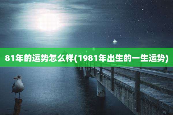 81年的运势怎么样(1981年出生的一生运势)