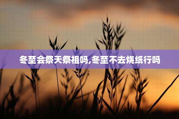 冬至会祭天祭祖吗,冬至不去烧纸行吗