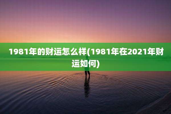 1981年的财运怎么样(1981年在2021年财运如何)