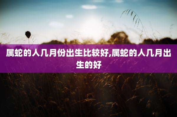 属蛇的人几月份出生比较好,属蛇的人几月出生的好