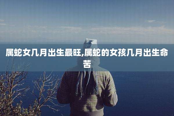属蛇女几月出生最旺,属蛇的女孩几月出生命苦