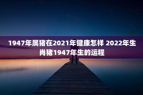 1947年属猪在2021年健康怎样 2022年生肖猪1947年生的运程
