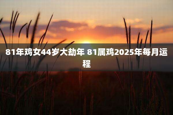 81年鸡女44岁大劫年 81属鸡2025年每月运程
