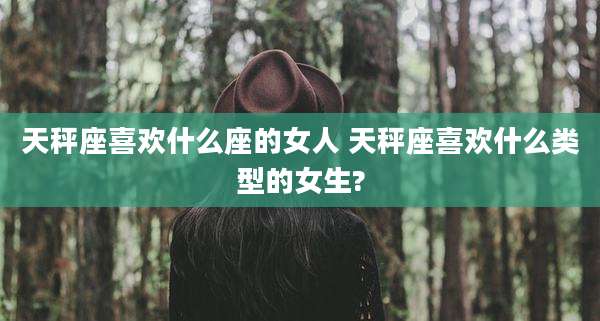 天秤座喜欢什么座的女人 天秤座喜欢什么类型的女生?