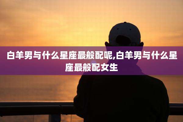 白羊男与什么星座最般配呢,白羊男与什么星座最般配女生