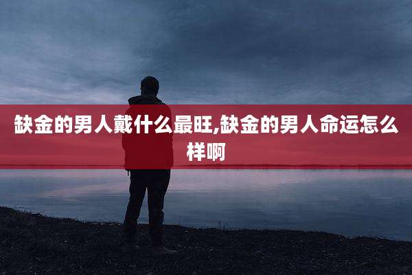 缺金的男人戴什么最旺,缺金的男人命运怎么样啊