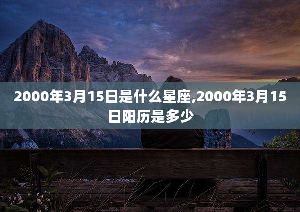 2000年3月15日是什么星座,2000年3月15日阳历是多少