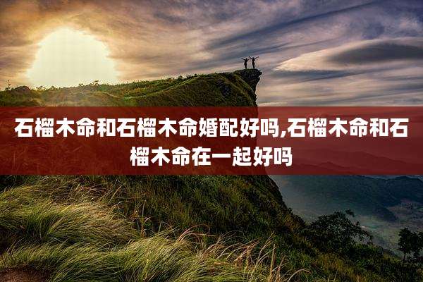 石榴木命和石榴木命婚配好吗,石榴木命和石榴木命在一起好吗