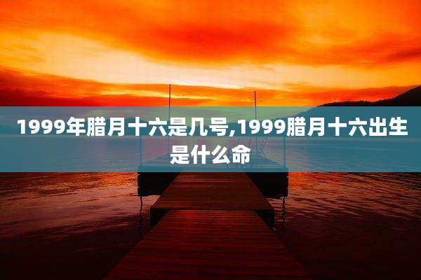 1999年腊月十六是几号,1999腊月十六出生是什么命