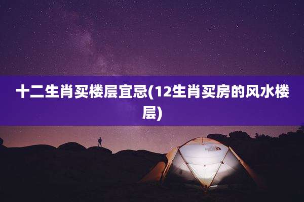 十二生肖买楼层宜忌(12生肖买房的风水楼层)